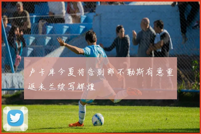 卢卡库今夏将告别那不勒斯有意重返米兰续写辉煌