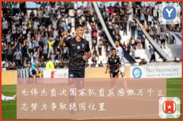 毛伟杰首次国家队首发感慨万千立志努力争取稳固位置