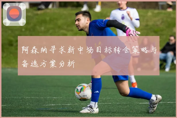 阿森纳寻求新中场目标转会策略与备选方案分析