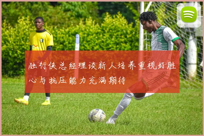 独行侠总经理谈新人培养重视好胜心与抗压能力充满期待