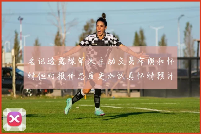 名记透露绿军未主动交易布朗和怀特但对报价态度更加认真怀特预计留队