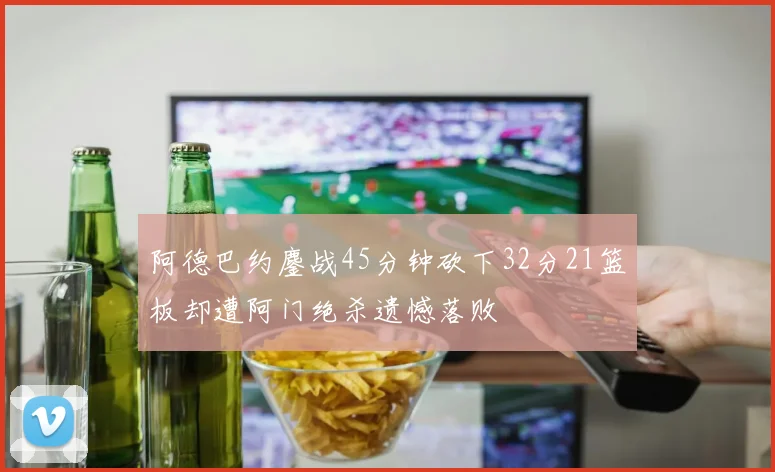 阿德巴约鏖战45分钟砍下32分21篮板却遭阿门绝杀遗憾落败
