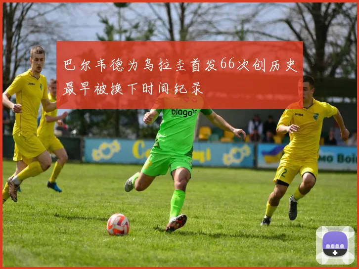 巴尔韦德为乌拉圭首发66次创历史最早被换下时间纪录