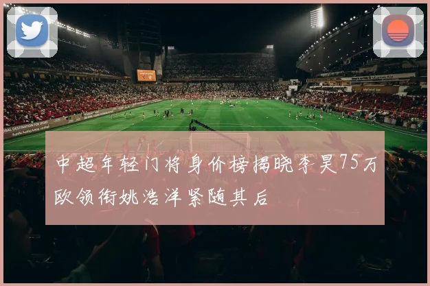 中超年轻门将身价榜揭晓李昊75万欧领衔姚浩洋紧随其后