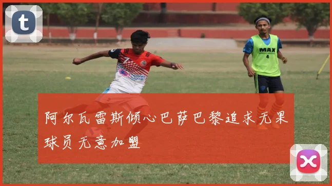 阿尔瓦雷斯倾心巴萨巴黎追求无果球员无意加盟