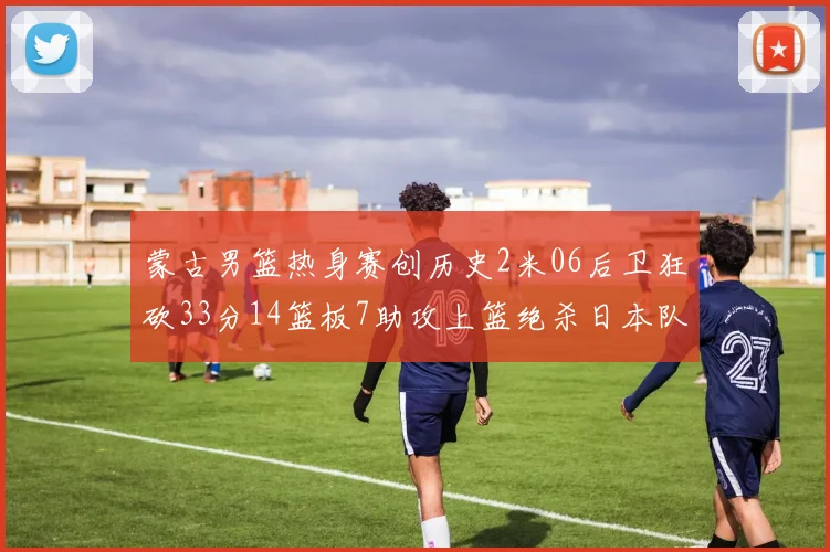 蒙古男篮热身赛创历史2米06后卫狂砍33分14篮板7助攻上篮绝杀日本队