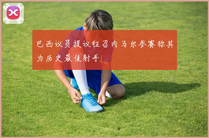 巴西议员提议征召内马尔参赛称其为历史最佳射手