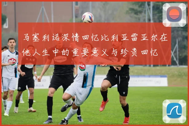 马塞利诺深情回忆比利亚雷亚尔在他人生中的重要意义与珍贵回忆