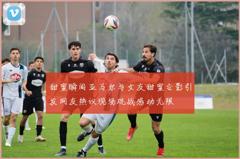 甜蜜瞬间亚马尔与女友甜蜜合影引发网友热议现场观战感动无限