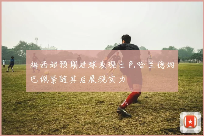 梅西超预期进球表现出色哈兰德姆巴佩紧随其后展现实力