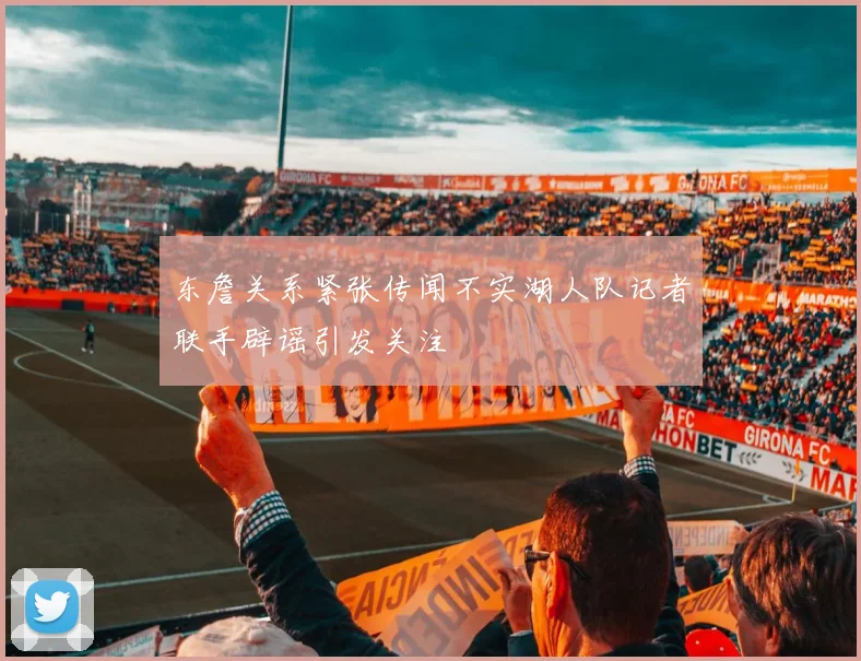 东詹关系紧张传闻不实湖人队记者联手辟谣引发关注