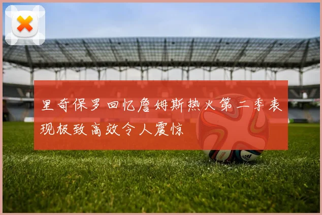 里奇保罗回忆詹姆斯热火第二季表现极致高效令人震惊