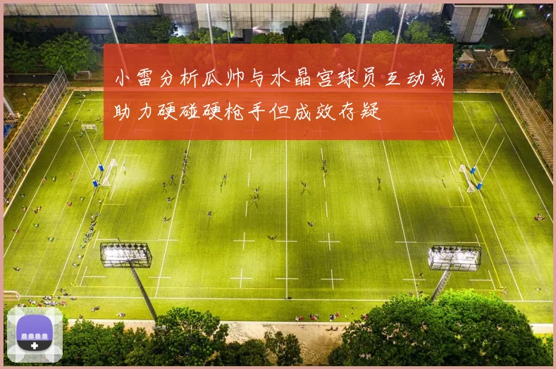 小雷分析瓜帅与水晶宫球员互动或助力硬碰硬枪手但成效存疑