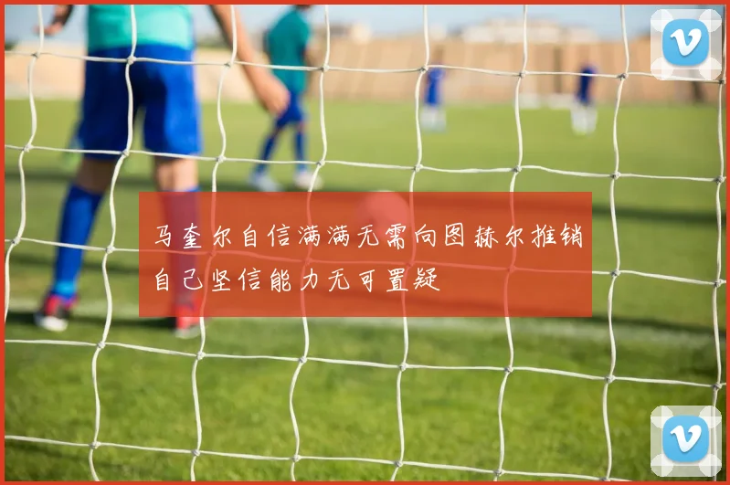 马奎尔自信满满无需向图赫尔推销自己坚信能力无可置疑