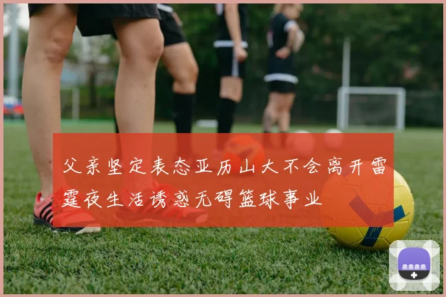 父亲坚定表态亚历山大不会离开雷霆夜生活诱惑无碍篮球事业