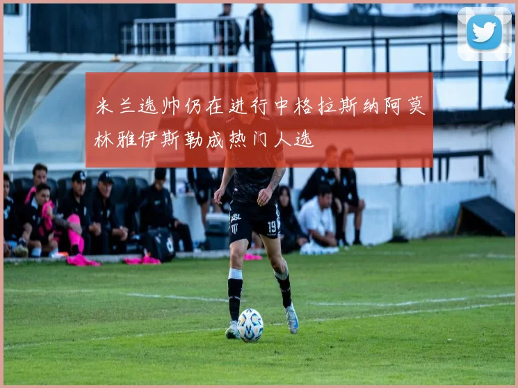 米兰选帅仍在进行中格拉斯纳阿莫林雅伊斯勒成热门人选