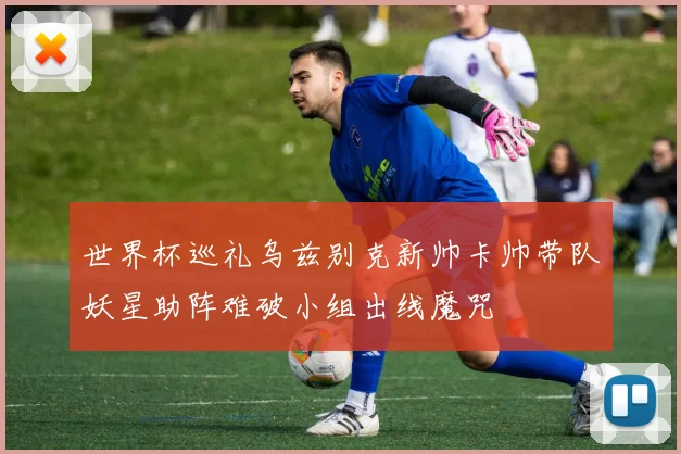 世界杯巡礼乌兹别克新帅卡帅带队妖星助阵难破小组出线魔咒
