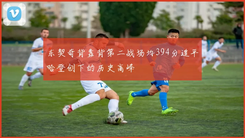 东契奇背靠背第二战场均394分追平哈登创下的历史高峰