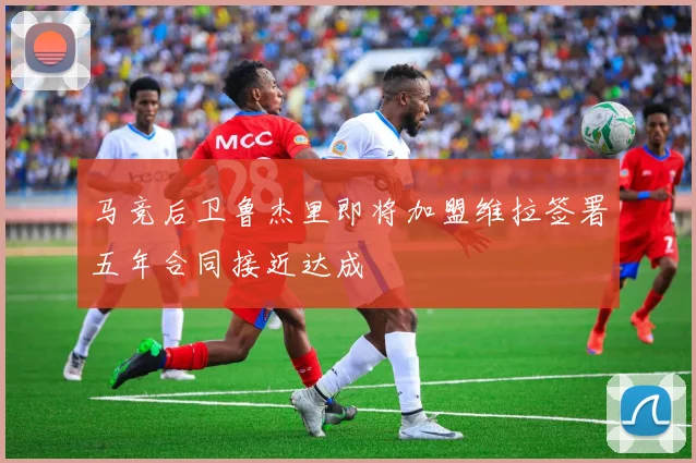 马竞后卫鲁杰里即将加盟维拉签署五年合同接近达成