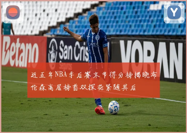 近五年NBA季后赛末节得分榜揭晓布伦森高居榜首双探花紧随其后