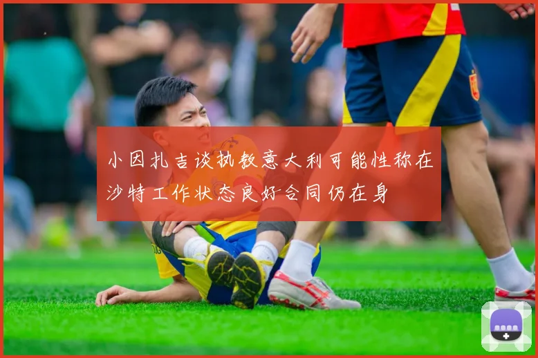 小因扎吉谈执教意大利可能性称在沙特工作状态良好合同仍在身