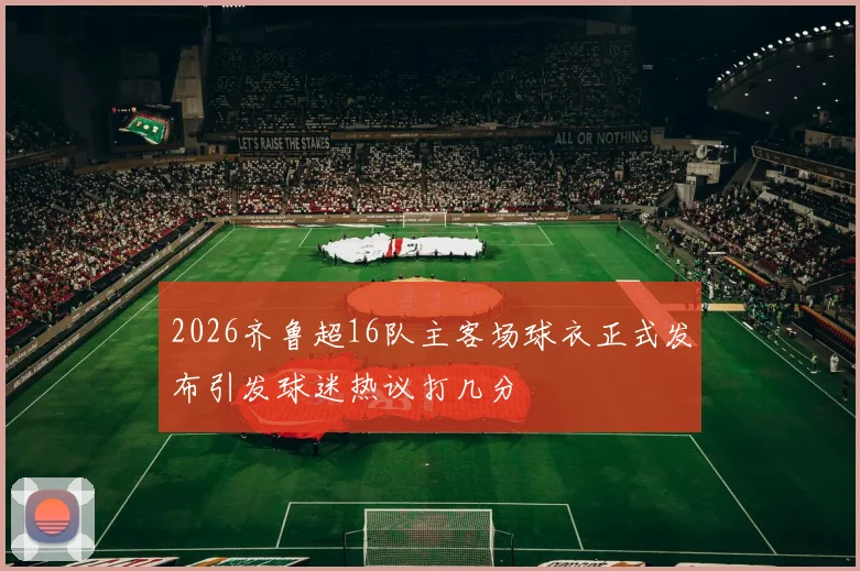 2026齐鲁超16队主客场球衣正式发布引发球迷热议打几分