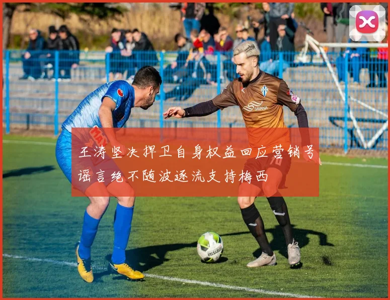 王涛坚决捍卫自身权益回应营销号谣言绝不随波逐流支持梅西
