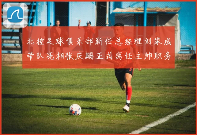北控足球俱乐部新任总经理刘家成带队亮相张庆鹏正式离任主帅职务