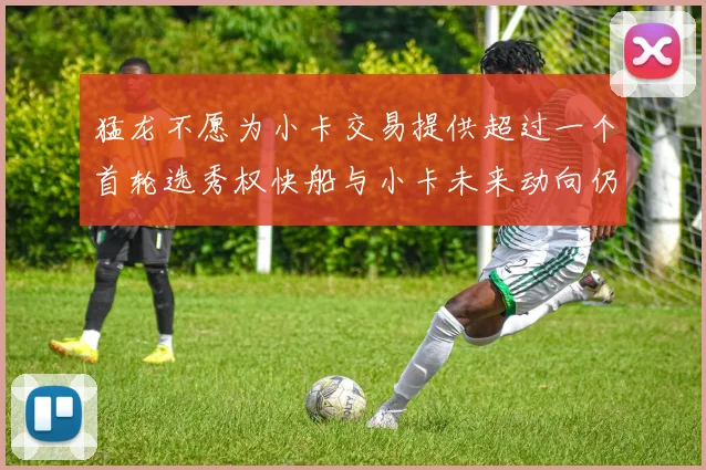 猛龙不愿为小卡交易提供超过一个首轮选秀权快船与小卡未来动向仍不明朗