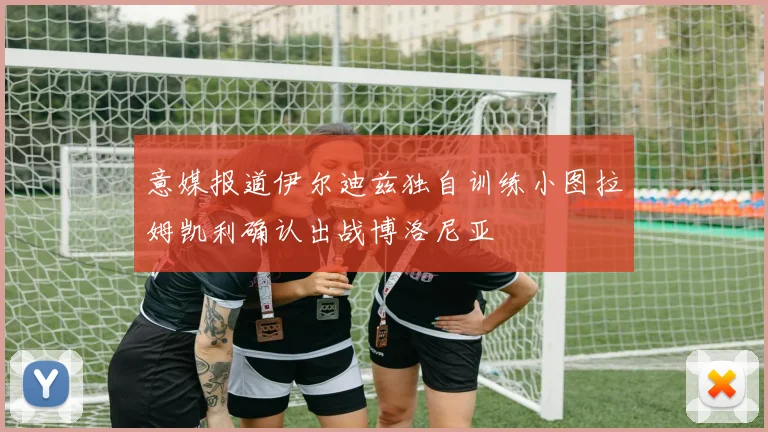 意媒报道伊尔迪兹独自训练小图拉姆凯利确认出战博洛尼亚