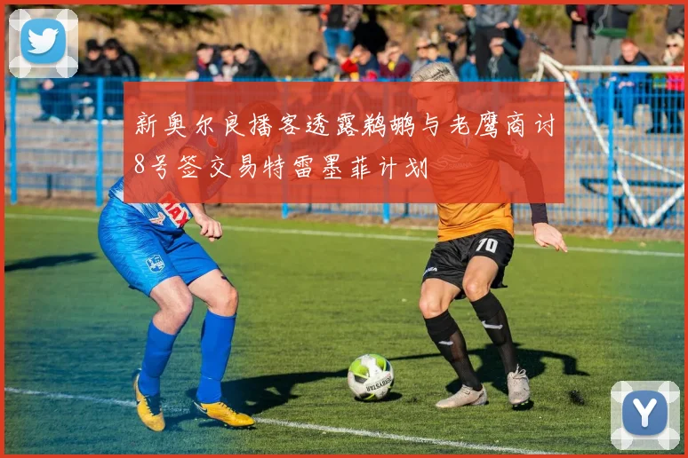 新奥尔良播客透露鹈鹕与老鹰商讨8号签交易特雷墨菲计划