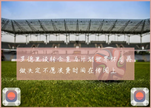 罗德里谈转会皇马计划世界杯后再做决定不愿浪费时间在传闻上