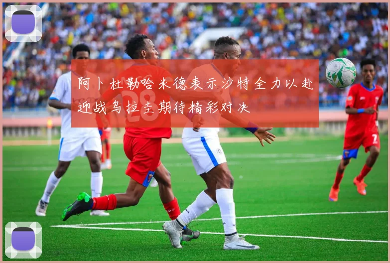 阿卜杜勒哈米德表示沙特全力以赴迎战乌拉圭期待精彩对决
