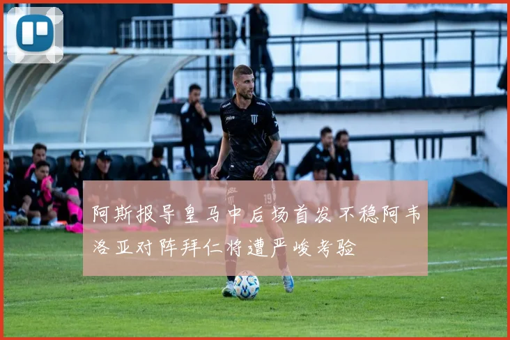 阿斯报导皇马中后场首发不稳阿韦洛亚对阵拜仁将遭严峻考验