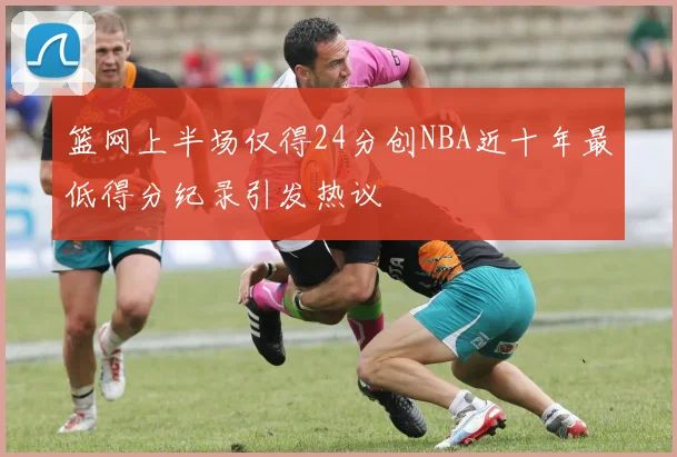 篮网上半场仅得24分创NBA近十年最低得分纪录引发热议