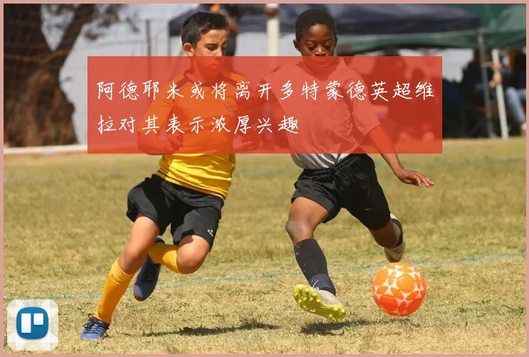 阿德耶米或将离开多特蒙德英超维拉对其表示浓厚兴趣