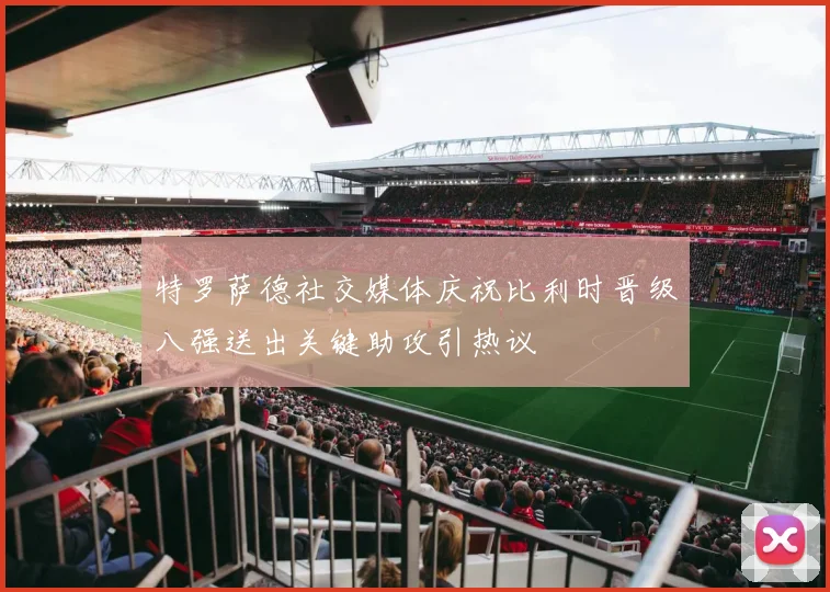 特罗萨德社交媒体庆祝比利时晋级八强送出关键助攻引热议