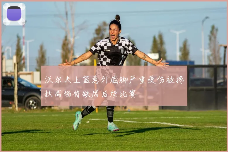 沃尔夫上篮意外崴脚严重受伤被搀扶离场将缺席后续比赛