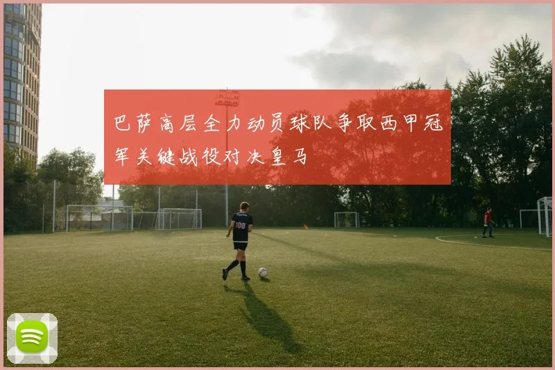 巴萨高层全力动员球队争取西甲冠军关键战役对决皇马