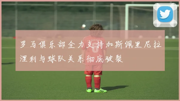 罗马俱乐部全力支持加斯佩里尼拉涅利与球队关系彻底破裂