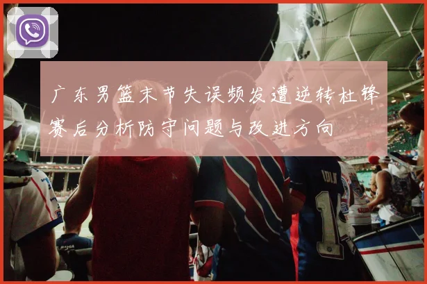 广东男篮末节失误频发遭逆转杜锋赛后分析防守问题与改进方向