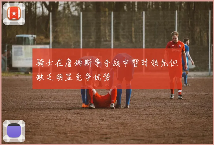骑士在詹姆斯争夺战中暂时领先但缺乏明显竞争优势